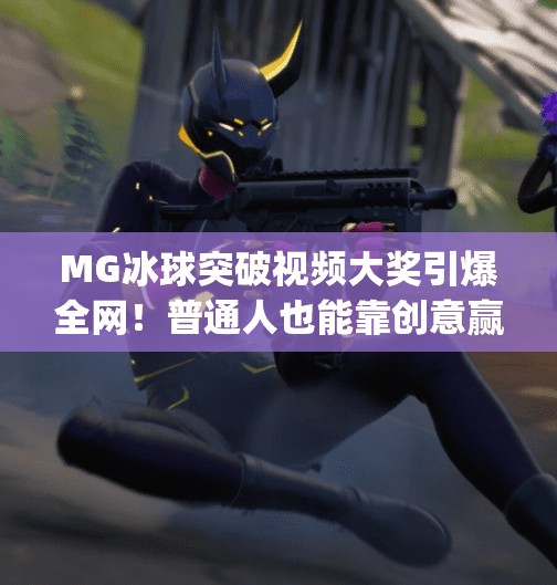 MG冰球突破视频大奖引爆全网!普通人也能靠创意赢取万元奖金!mg冰球突破视频大奖 MG冰球突破视频大奖引爆全网!普通人也能靠创意赢取万元奖金!mg冰球突破视频大奖