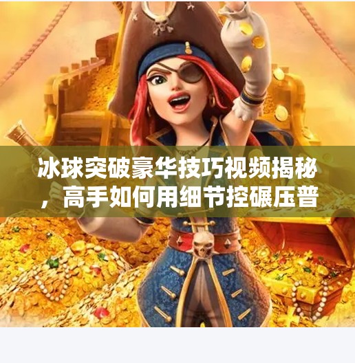 冰球突破豪华技巧视频揭秘，高手如何用细节控碾压普通玩家？冰球突破豪华技巧视频