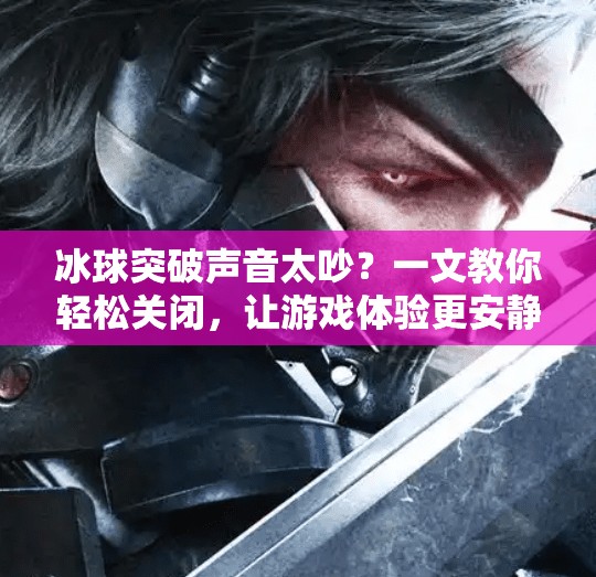 冰球突破声音太吵？一文教你轻松关闭，让游戏体验更安静！如何关掉冰球突破声音