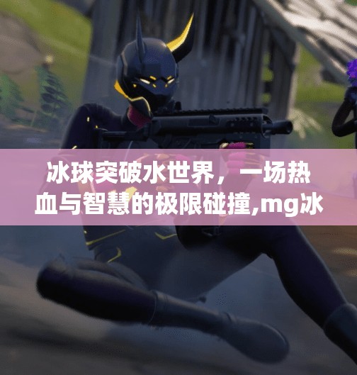 冰球突破水世界,一场热血与智慧的极限碰撞,mg冰球突破水世界 冰球突破水世界,一场热血与智慧的极限碰撞,mg冰球突破水世界
