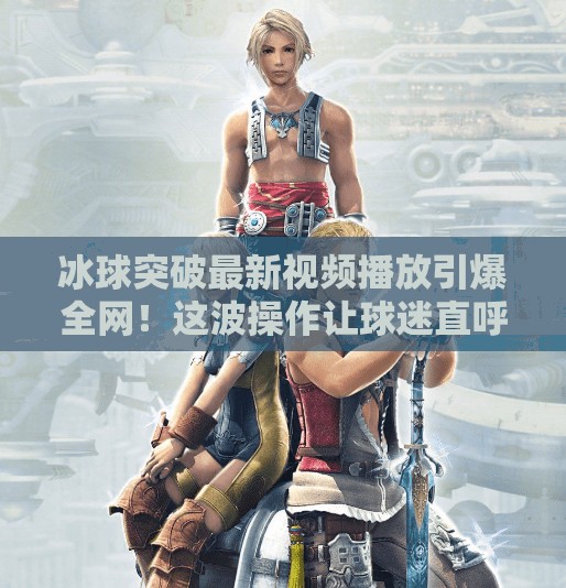 冰球突破最新视频播放引爆全网！这波操作让球迷直呼太硬核！冰球突破最新视频播放