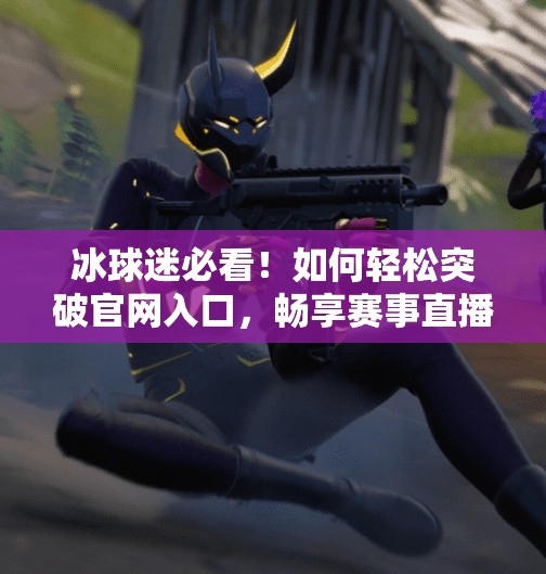 冰球迷必看!如何轻松突破官网入口,畅享赛事直播与精彩资讯,突破冰球官网入口 冰球迷必看!如何轻松突破官网入口,畅享赛事直播与精彩资讯,突破冰球官网入口