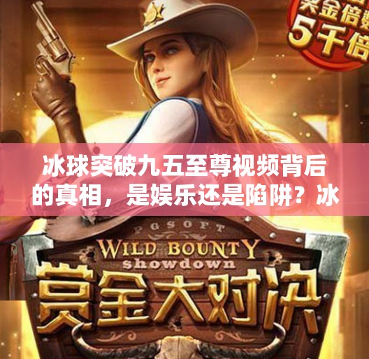 冰球突破九五至尊视频背后的真相，是娱乐还是陷阱？冰球突破九五至尊视频